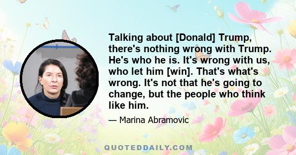 Talking about [Donald] Trump, there's nothing wrong with Trump. He's who he is. It's wrong with us, who let him [win]. That's what's wrong. It's not that he's going to change, but the people who think like him.