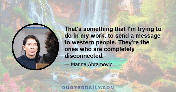 That's something that I'm trying to do in my work, to send a message to western people. They're the ones who are completely disconnected.