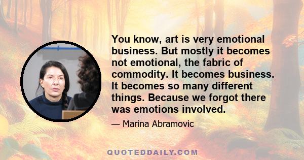 You know, art is very emotional business. But mostly it becomes not emotional, the fabric of commodity. It becomes business. It becomes so many different things. Because we forgot there was emotions involved.