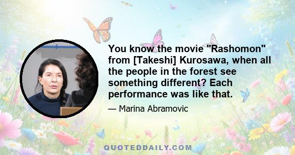 You know the movie Rashomon from [Takeshi] Kurosawa, when all the people in the forest see something different? Each performance was like that.