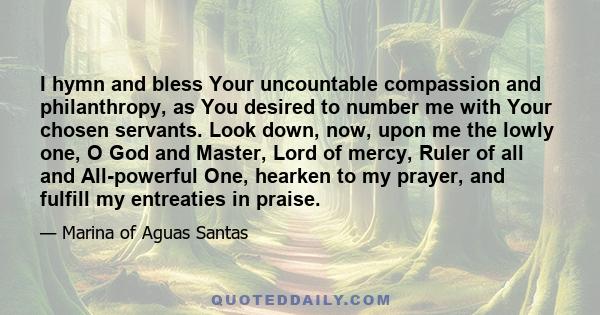 I hymn and bless Your uncountable compassion and philanthropy, as You desired to number me with Your chosen servants. Look down, now, upon me the lowly one, O God and Master, Lord of mercy, Ruler of all and All-powerful 