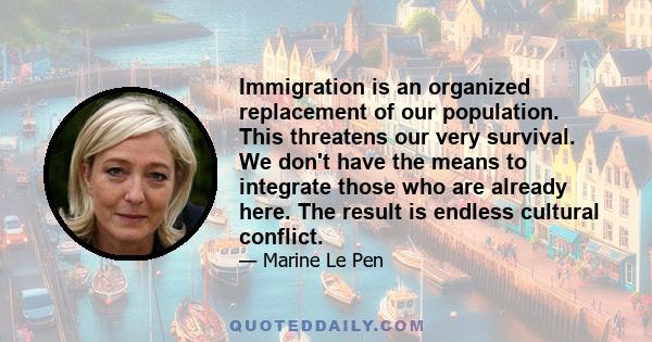 Immigration is an organized replacement of our population. This threatens our very survival. We don't have the means to integrate those who are already here. The result is endless cultural conflict.