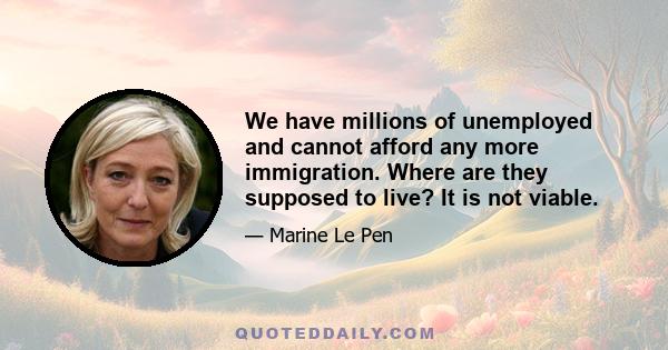 We have millions of unemployed and cannot afford any more immigration. Where are they supposed to live? It is not viable.