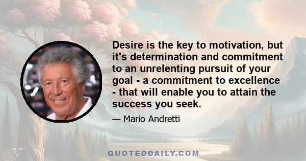 Desire is the key to motivation, but it's determination and commitment to an unrelenting pursuit of your goal - a commitment to excellence - that will enable you to attain the success you seek.