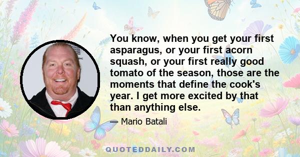 You know, when you get your first asparagus, or your first acorn squash, or your first really good tomato of the season, those are the moments that define the cook's year. I get more excited by that than anything else.