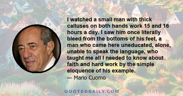 I watched a small man with thick calluses on both hands work 15 and 16 hours a day. I saw him once literally bleed from the bottoms of his feet, a man who came here uneducated, alone, unable to speak the language, who