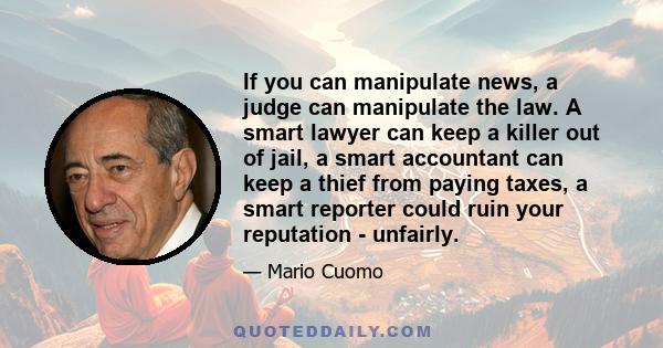 If you can manipulate news, a judge can manipulate the law. A smart lawyer can keep a killer out of jail, a smart accountant can keep a thief from paying taxes, a smart reporter could ruin your reputation - unfairly.