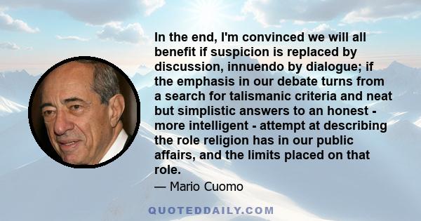 In the end, I'm convinced we will all benefit if suspicion is replaced by discussion, innuendo by dialogue; if the emphasis in our debate turns from a search for talismanic criteria and neat but simplistic answers to an 