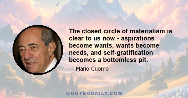 The closed circle of materialism is clear to us now - aspirations become wants, wants become needs, and self-gratification becomes a bottomless pit.