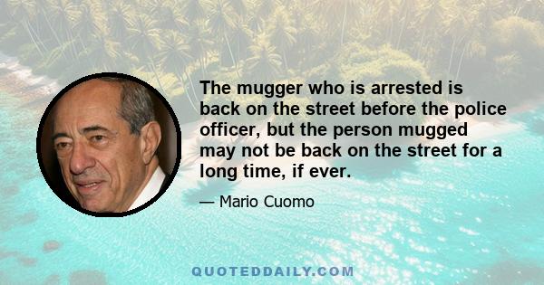 The mugger who is arrested is back on the street before the police officer, but the person mugged may not be back on the street for a long time, if ever.