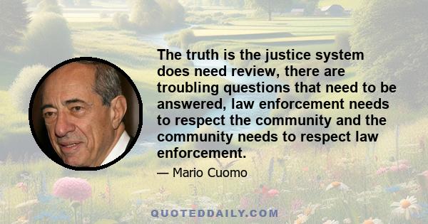 The truth is the justice system does need review, there are troubling questions that need to be answered, law enforcement needs to respect the community and the community needs to respect law enforcement.