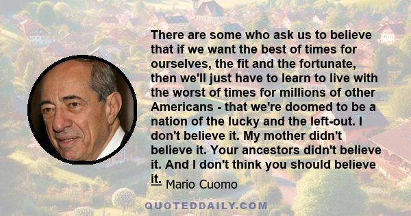 There are some who ask us to believe that if we want the best of times for ourselves, the fit and the fortunate, then we'll just have to learn to live with the worst of times for millions of other Americans - that we're 