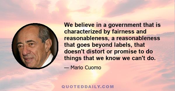 We believe in a government that is characterized by fairness and reasonableness, a reasonableness that goes beyond labels, that doesn't distort or promise to do things that we know we can't do.