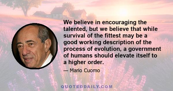 We believe in encouraging the talented, but we believe that while survival of the fittest may be a good working description of the process of evolution, a government of humans should elevate itself to a higher order.