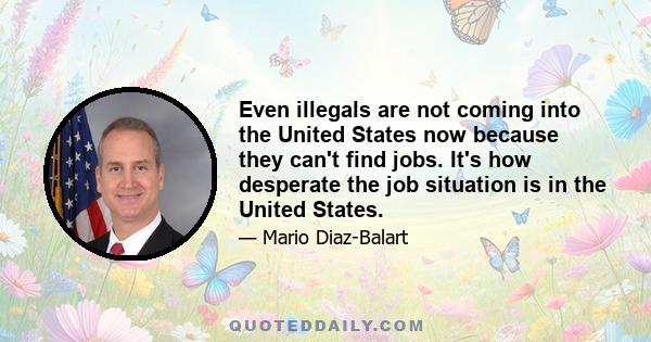 Even illegals are not coming into the United States now because they can't find jobs. It's how desperate the job situation is in the United States.