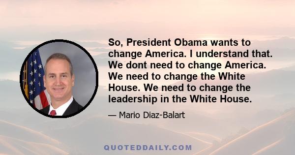 So, President Obama wants to change America. I understand that. We dont need to change America. We need to change the White House. We need to change the leadership in the White House.