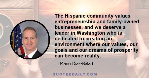 The Hispanic community values entrepreneurship and family-owned businesses, and we deserve a leader in Washington who is dedicated to creating an environment where our values, our goals and our dreams of prosperity can