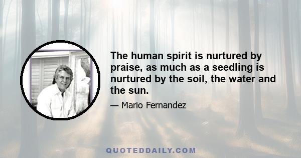 The human spirit is nurtured by praise, as much as a seedling is nurtured by the soil, the water and the sun.