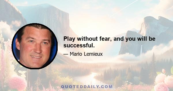 Play without fear, and you will be successful.