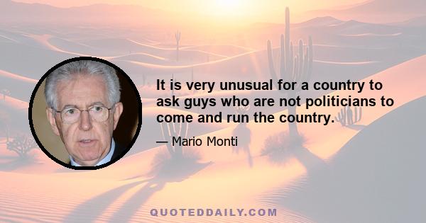 It is very unusual for a country to ask guys who are not politicians to come and run the country.