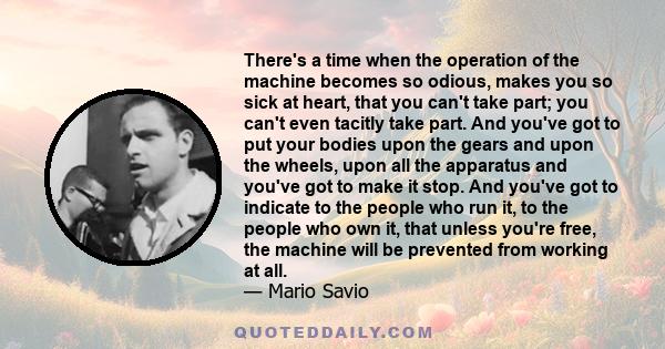 There's a time when the operation of the machine becomes so odious, makes you so sick at heart, that you can't take part; you can't even tacitly take part. And you've got to put your bodies upon the gears and upon the