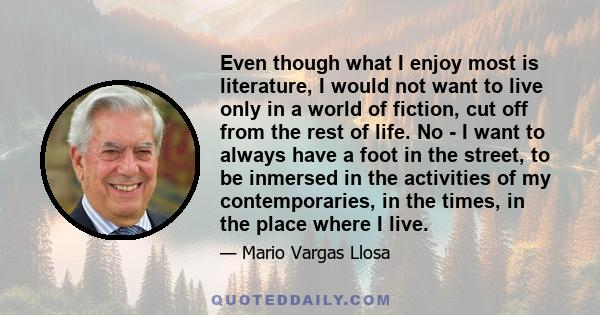 Even though what I enjoy most is literature, I would not want to live only in a world of fiction, cut off from the rest of life. No - I want to always have a foot in the street, to be inmersed in the activities of my