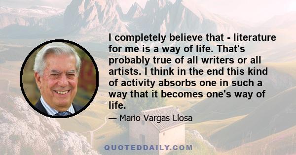 I completely believe that - literature for me is a way of life. That's probably true of all writers or all artists. I think in the end this kind of activity absorbs one in such a way that it becomes one's way of life.