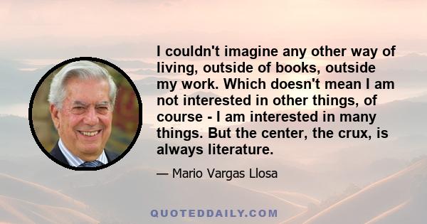 I couldn't imagine any other way of living, outside of books, outside my work. Which doesn't mean I am not interested in other things, of course - I am interested in many things. But the center, the crux, is always