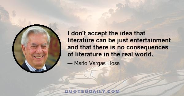 I don't accept the idea that literature can be just entertainment and that there is no consequences of literature in the real world.