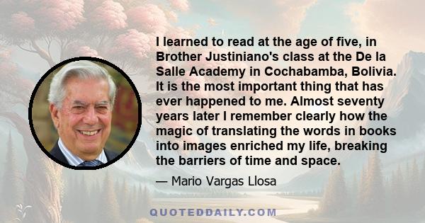 I learned to read at the age of five, in Brother Justiniano's class at the De la Salle Academy in Cochabamba, Bolivia. It is the most important thing that has ever happened to me. Almost seventy years later I remember