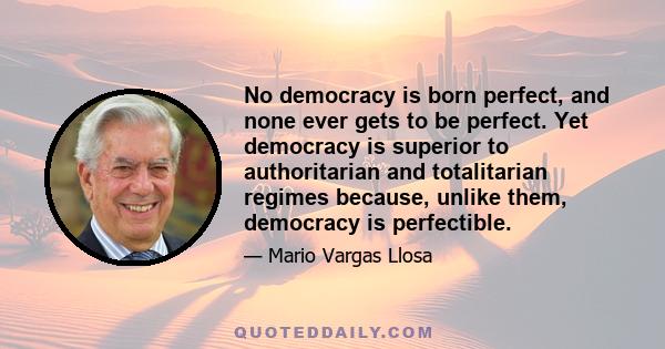 No democracy is born perfect, and none ever gets to be perfect. Yet democracy is superior to authoritarian and totalitarian regimes because, unlike them, democracy is perfectible.