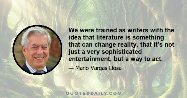 We were trained as writers with the idea that literature is something that can change reality, that it's not just a very sophisticated entertainment, but a way to act.