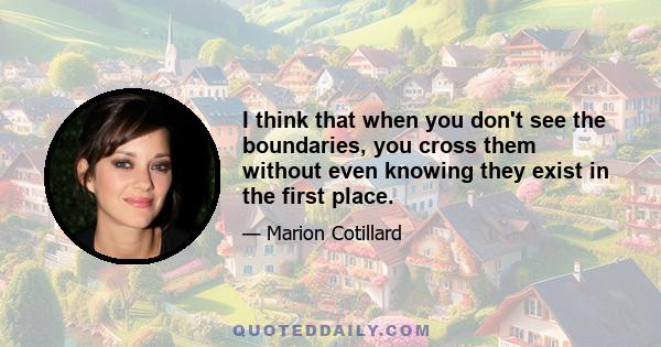 I think that when you don't see the boundaries, you cross them without even knowing they exist in the first place.