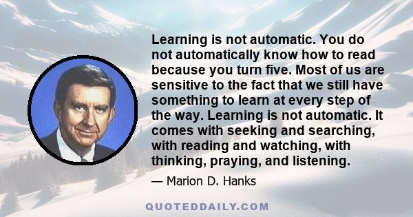 Learning is not automatic. You do not automatically know how to read because you turn five. Most of us are sensitive to the fact that we still have something to learn at every step of the way. Learning is not automatic. 