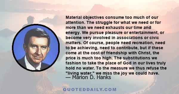 Material objectives consume too much of our attention. The struggle for what we need or for more than we need exhausts our time and energy. We pursue pleasure or entertainment, or become very involved in associations or 