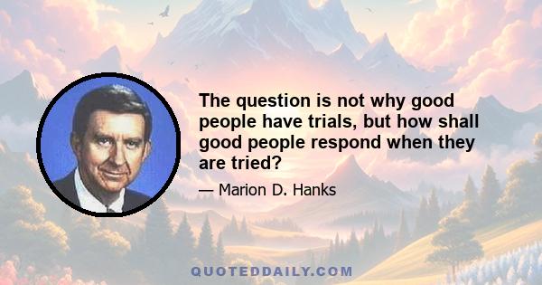 The question is not why good people have trials, but how shall good people respond when they are tried?