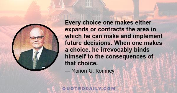 Every choice one makes either expands or contracts the area in which he can make and implement future decisions. When one makes a choice, he irrevocably binds himself to the consequences of that choice.