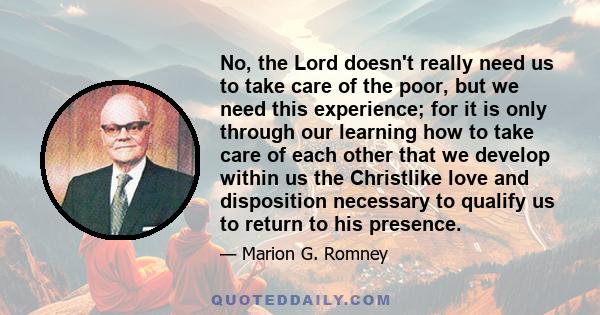 No, the Lord doesn't really need us to take care of the poor, but we need this experience; for it is only through our learning how to take care of each other that we develop within us the Christlike love and disposition 