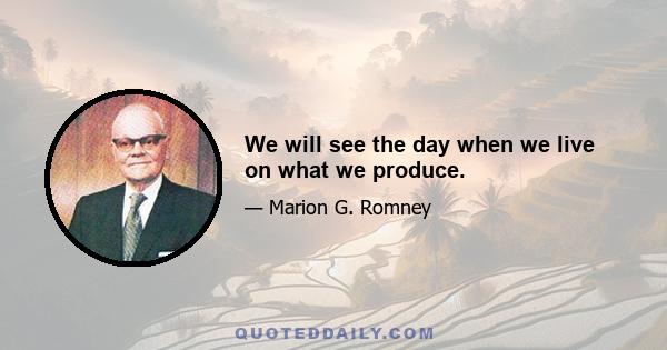 We will see the day when we live on what we produce.