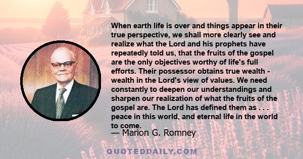 When earth life is over and things appear in their true perspective, we shall more clearly see and realize what the Lord and his prophets have repeatedly told us, that the fruits of the gospel are the only objectives