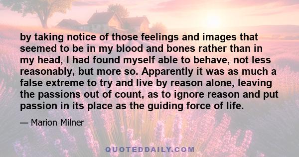 by taking notice of those feelings and images that seemed to be in my blood and bones rather than in my head, I had found myself able to behave, not less reasonably, but more so. Apparently it was as much a false