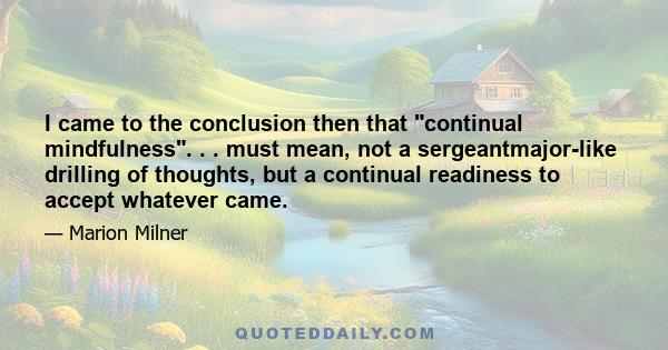 I came to the conclusion then that continual mindfulness. . . must mean, not a sergeantmajor-like drilling of thoughts, but a continual readiness to accept whatever came.