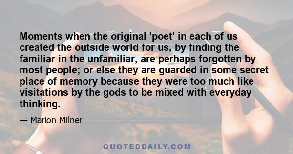 Moments when the original 'poet' in each of us created the outside world for us, by finding the familiar in the unfamiliar, are perhaps forgotten by most people; or else they are guarded in some secret place of memory