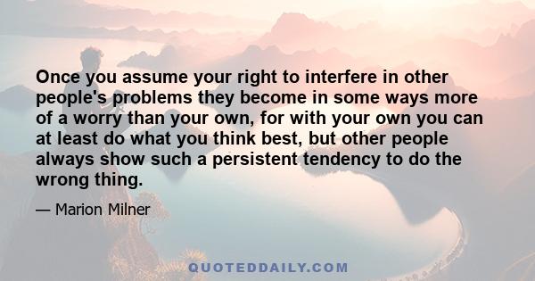 Once you assume your right to interfere in other people's problems they become in some ways more of a worry than your own, for with your own you can at least do what you think best, but other people always show such a