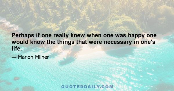 Perhaps if one really knew when one was happy one would know the things that were necessary in one's life.