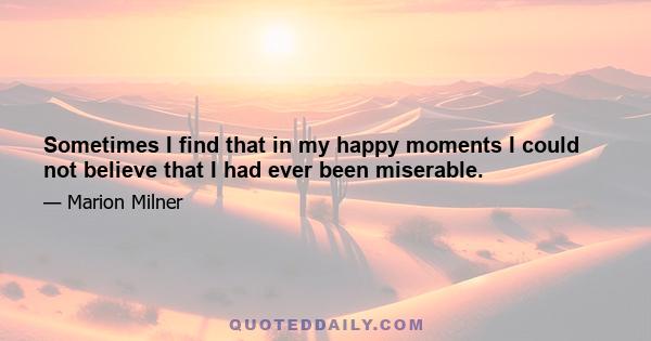 Sometimes I find that in my happy moments I could not believe that I had ever been miserable.