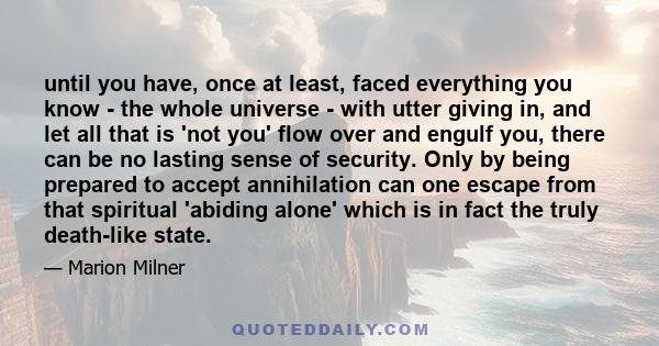 until you have, once at least, faced everything you know - the whole universe - with utter giving in, and let all that is 'not you' flow over and engulf you, there can be no lasting sense of security. Only by being