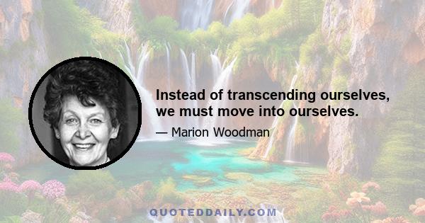 Instead of transcending ourselves, we must move into ourselves.