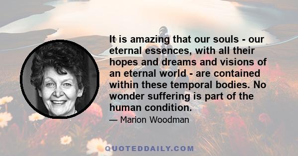 It is amazing that our souls - our eternal essences, with all their hopes and dreams and visions of an eternal world - are contained within these temporal bodies. No wonder suffering is part of the human condition.