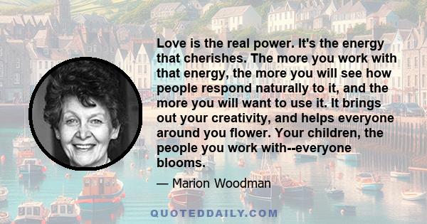 Love is the real power. It's the energy that cherishes. The more you work with that energy, the more you will see how people respond naturally to it, and the more you will want to use it. It brings out your creativity,